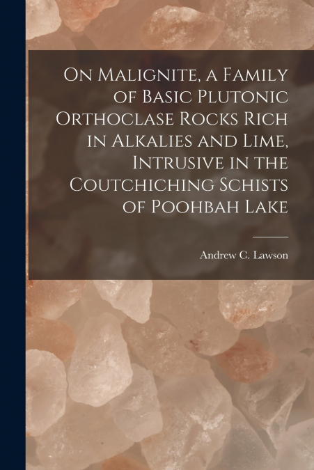 On Malignite, a Family of Basic Plutonic Orthoclase Rocks Rich in Alkalies and Lime, Intrusive in the Coutchiching Schists of Poohbah Lake [microform]