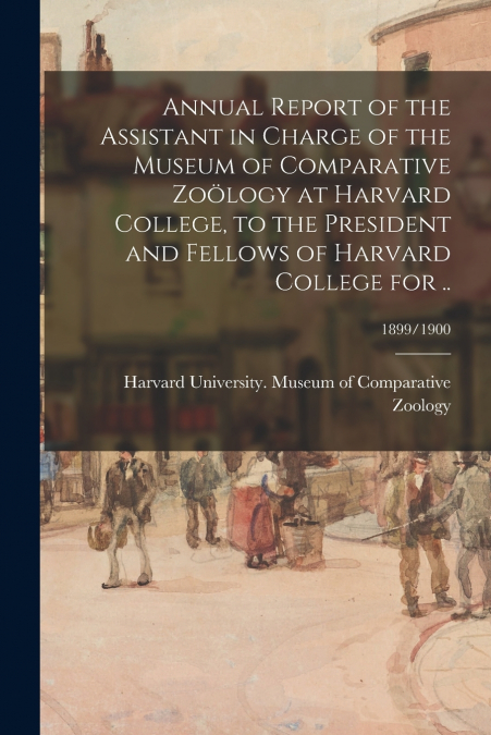 Annual Report of the Assistant in Charge of the Museum of Comparative Zoölogy at Harvard College, to the President and Fellows of Harvard College for ..; 1899/1900