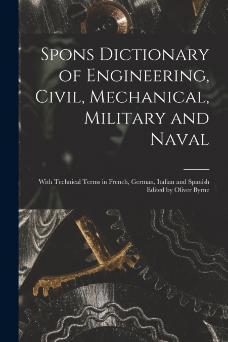 Spons Dictionary of Engineering, Civil, Mechanical, Military and Naval; With Technical Terms in French, German, Italian and Spanish Edited by Oliver Byrne