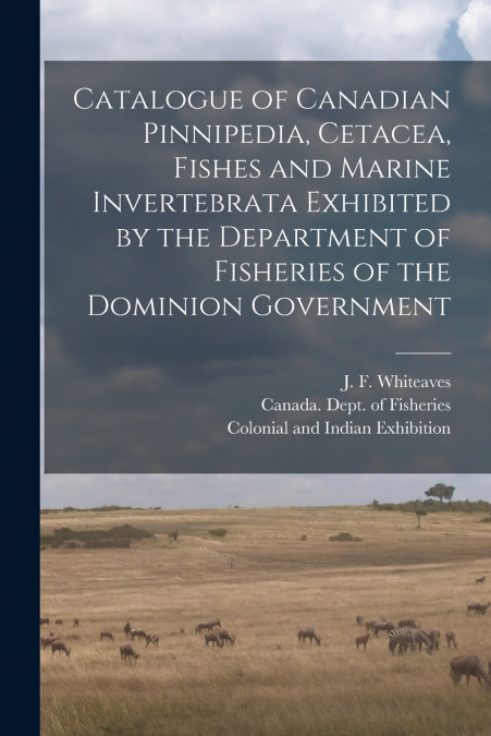 Catalogue of Canadian Pinnipedia, Cetacea, Fishes and Marine Invertebrata Exhibited by the Department of Fisheries of the Dominion Government [microform]