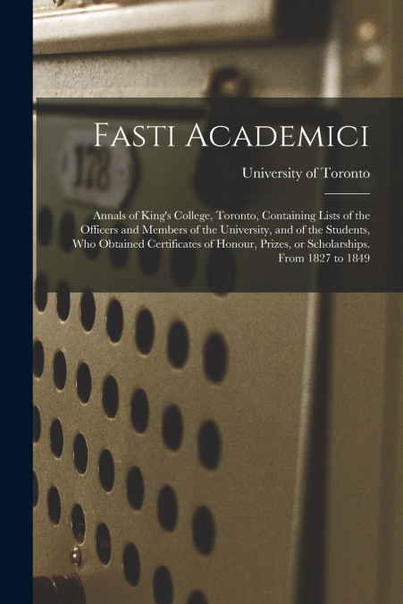 Fasti Academici; Annals of King’s College, Toronto, Containing Lists of the Officers and Members of the University, and of the Students, Who Obtained Certificates of Honour, Prizes, or Scholarships. F