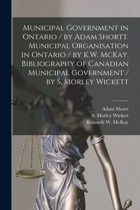 Municipal Government in Ontario [microform] / by Adam Shortt. Municipal Organisation in Ontario / by K.W. McKay. Bibliography of Canadian Municipal Government / by S. Morley Wickett