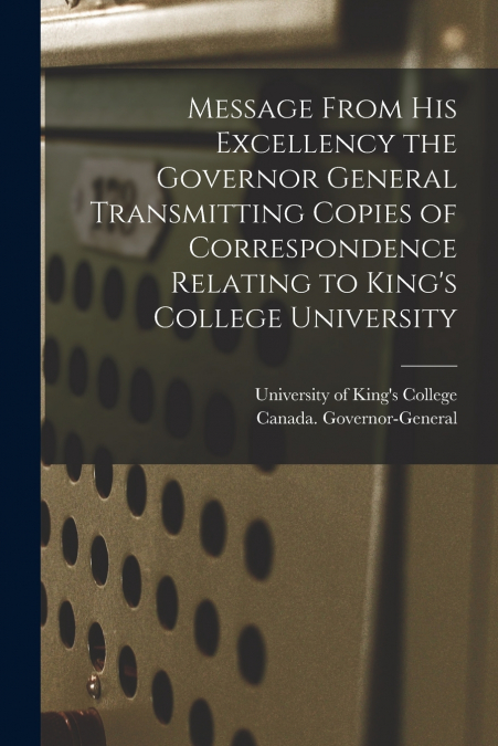 Message From His Excellency the Governor General Transmitting Copies of Correspondence Relating to King’s College University [microform]