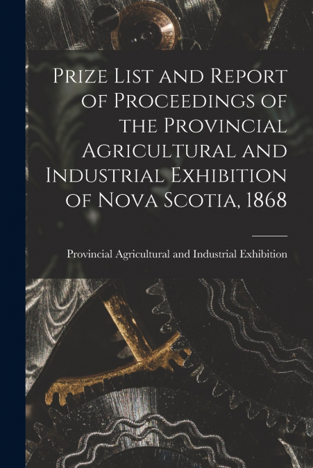 Prize List and Report of Proceedings of the Provincial Agricultural and Industrial Exhibition of Nova Scotia, 1868 [microform]
