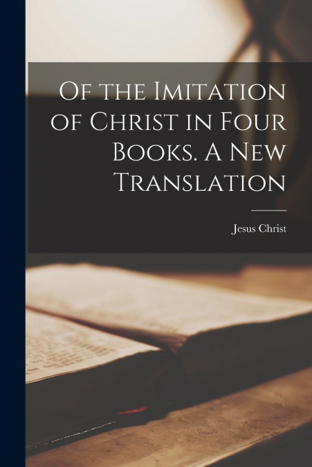 Of the Imitation of Christ in Four Books. A New Translation
