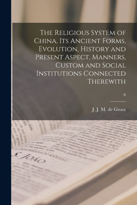 The Religious System of China, Its Ancient Forms, Evolution, History and Present Aspect, Manners, Custom and Social Institutions Connected Therewith; 6