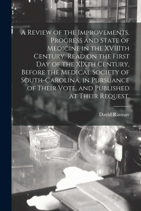 A Review of the Improvements, Progress and State of Medicine in the XVIIIth Century. Read on the First Day of the XIXth Century, Before the Medical Society of South-Carolina, in Pursuance of Their Vot