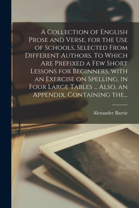 A Collection of English Prose and Verse, for the Use of Schools, Selected From Different Authors. To Which Are Prefixed a Few Short Lessons for Beginners, With an Exercise on Spelling, in Four Large T