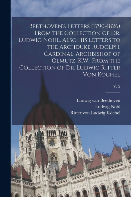 Beethoven’s Letters (1790-1826) From the Collection of Dr. Ludwig Nohl. Also His Letters to the Archduke Rudolph, Cardinal-archbishop of Olmutz, K.W., From the Collection of Dr. Ludwig Ritter Von Köch
