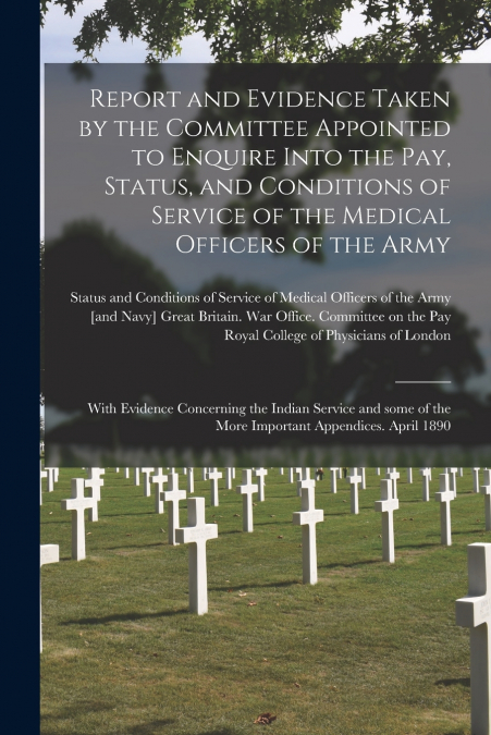 Report and Evidence Taken by the Committee Appointed to Enquire Into the Pay, Status, and Conditions of Service of the Medical Officers of the Army
