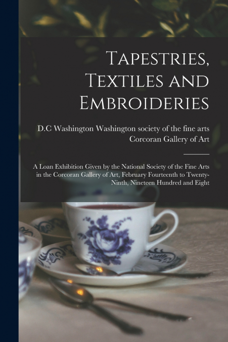 Tapestries, Textiles and Embroideries; a Loan Exhibition Given by the National Society of the Fine Arts in the Corcoran Gallery of Art, February Fourteenth to Twenty-ninth, Nineteen Hundred and Eight