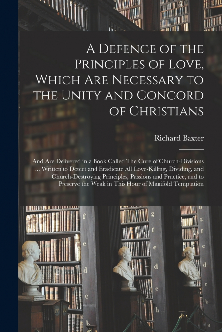A Defence of the Principles of Love, Which Are Necessary to the Unity and Concord of Christians; and Are Delivered in a Book Called The Cure of Church-divisions ... Written to Detect and Eradicate All