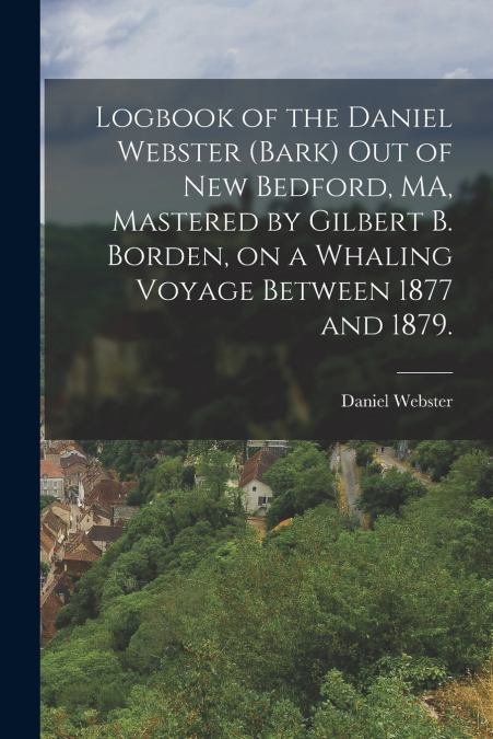 Logbook of the Daniel Webster (Bark) out of New Bedford, MA, Mastered by Gilbert B. Borden, on a Whaling Voyage Between 1877 and 1879.