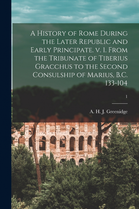 A History of Rome During the Later Republic and Early Principate. V. 1. From the Tribunate of Tiberius Gracchus to the Second Consulship of Marius, B.C. 133-104; 1