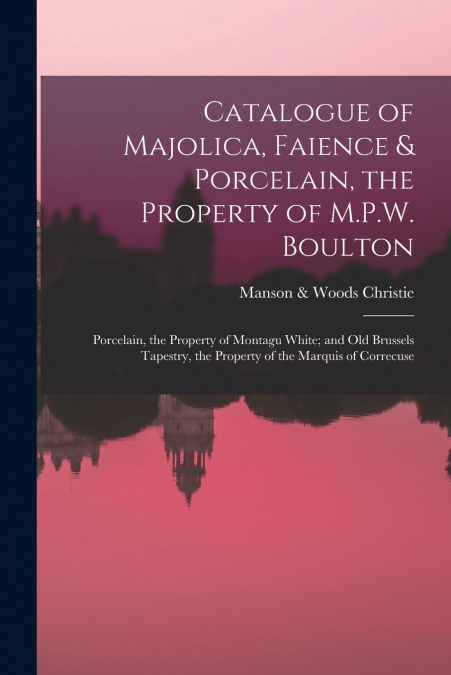 Catalogue of Majolica, Faience & Porcelain, the Property of M.P.W. Boulton; Porcelain, the Property of Montagu White; and Old Brussels Tapestry, the Property of the Marquis of Correcuse