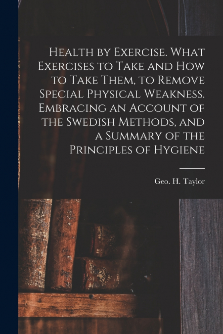 Health by Exercise. What Exercises to Take and How to Take Them, to Remove Special Physical Weakness. Embracing an Account of the Swedish Methods, and a Summary of the Principles of Hygiene