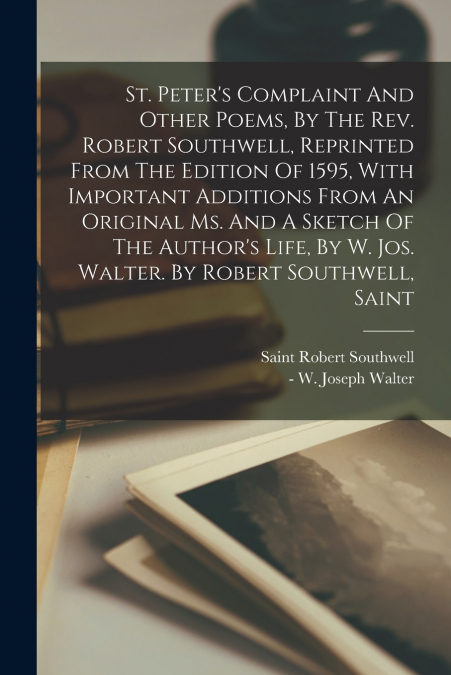 St. Peter’s Complaint And Other Poems, By The Rev. Robert Southwell, Reprinted From The Edition Of 1595, With Important Additions From An Original Ms. And A Sketch Of The Author’s Life, By W. Jos. Wal