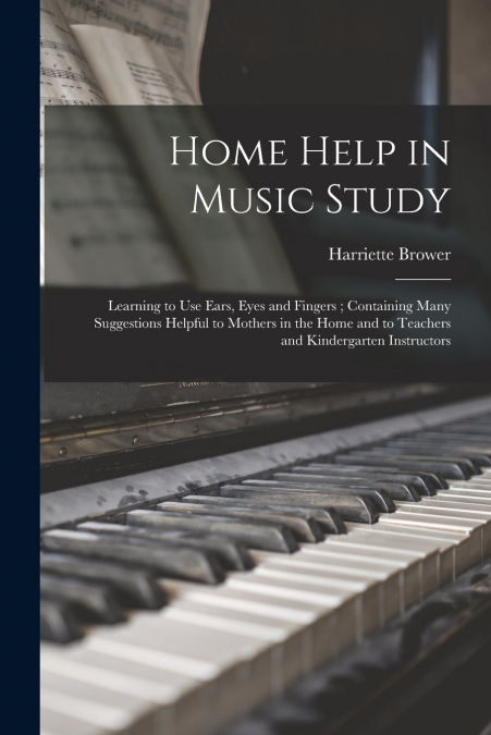Home Help in Music Study ; Learning to Use Ears, Eyes and Fingers ; Containing Many Suggestions Helpful to Mothers in the Home and to Teachers and Kindergarten Instructors