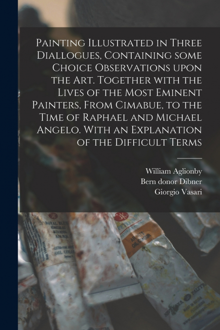 Painting Illustrated in Three Diallogues, Containing Some Choice Observations Upon the Art. Together With the Lives of the Most Eminent Painters, From Cimabue, to the Time of Raphael and Michael Angel