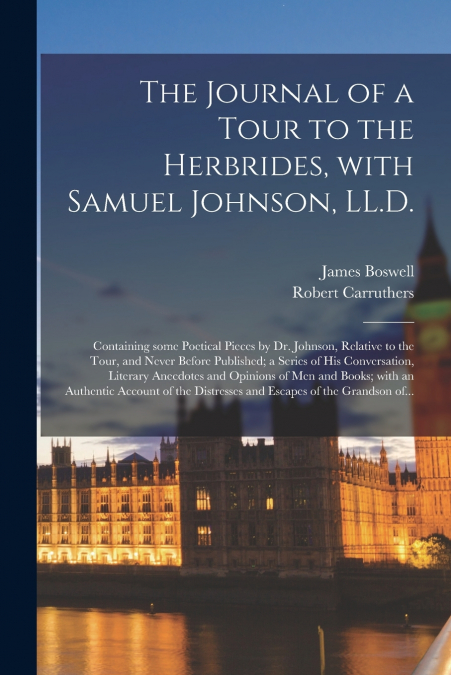 The Journal of a Tour to the Herbrides, With Samuel Johnson, LL.D.; Containing Some Poetical Pieces by Dr. Johnson, Relative to the Tour, and Never Before Published; a Series of His Conversation, Lite