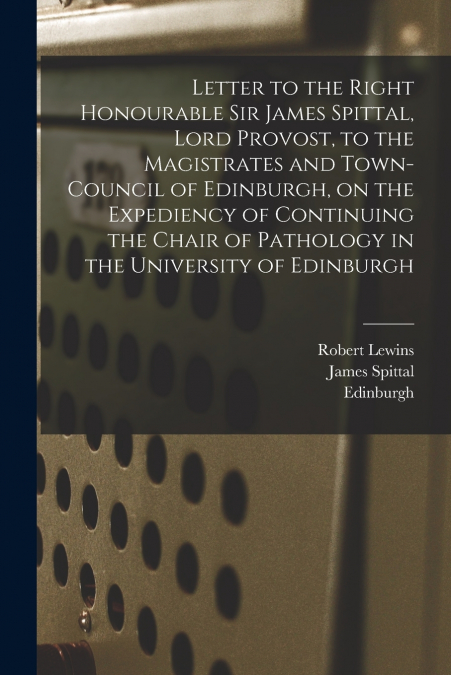 Letter to the Right Honourable Sir James Spittal, Lord Provost, to the Magistrates and Town-Council of Edinburgh, on the Expediency of Continuing the Chair of Pathology in the University of Edinburgh