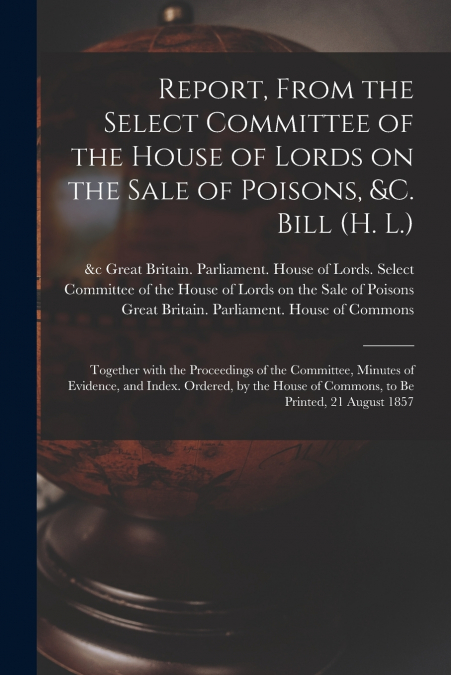 Report, From the Select Committee of the House of Lords on the Sale of Poisons, &c. Bill (H. L.); Together With the Proceedings of the Committee, Minutes of Evidence, and Index. Ordered, by the House 