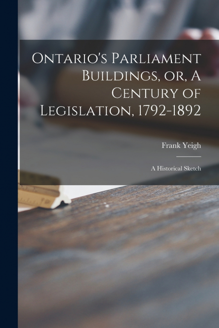 Ontario’s Parliament Buildings, or, A Century of Legislation, 1792-1892 [microform]