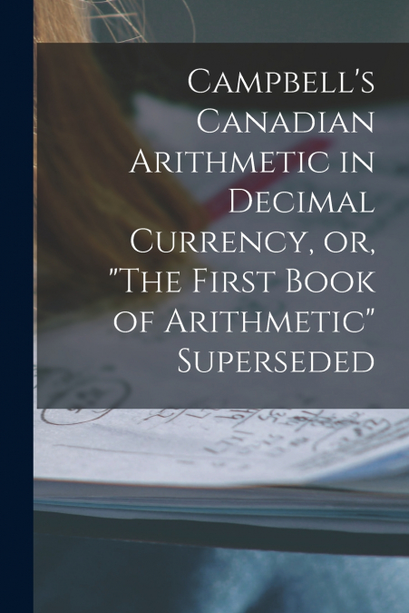 Campbell’s Canadian Arithmetic in Decimal Currency, or, 'The First Book of Arithmetic' Superseded [microform]