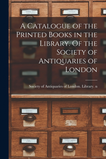 A Catalogue of the Printed Books in the Library. Of the Society of Antiquaries of London