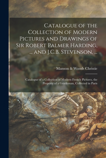 Catalogue of the Collection of Modern Pictures and Drawings of Sir Robert Palmer Harding, ... and J.C.B. Stevenson, ... ; Catalogue of a Collection of Modern French Pictures, the Property of a Gentlem