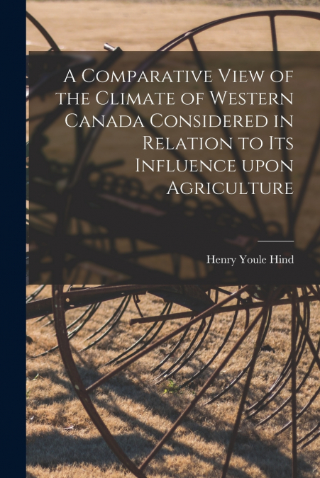 A Comparative View of the Climate of Western Canada Considered in Relation to Its Influence Upon Agriculture [microform]