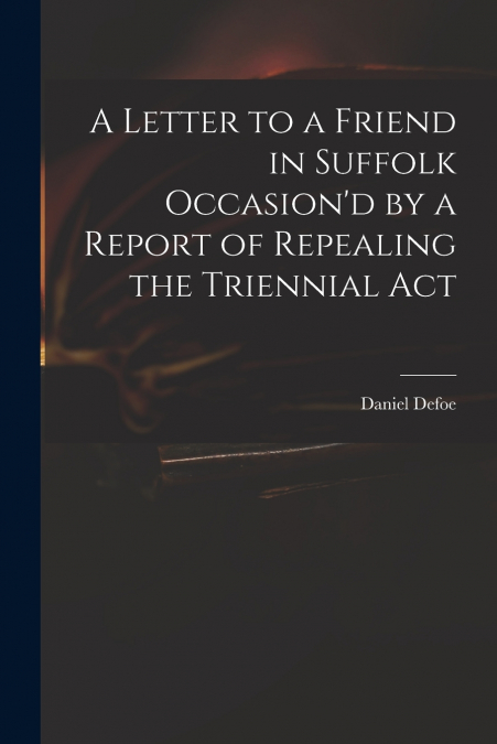 A Letter to a Friend in Suffolk Occasion’d by a Report of Repealing the Triennial Act