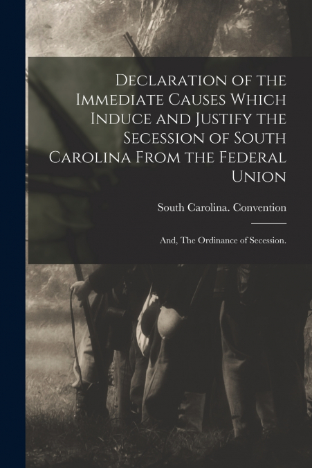 Declaration of the Immediate Causes Which Induce and Justify the Secession of South Carolina From the Federal Union ; and, The Ordinance of Secession.