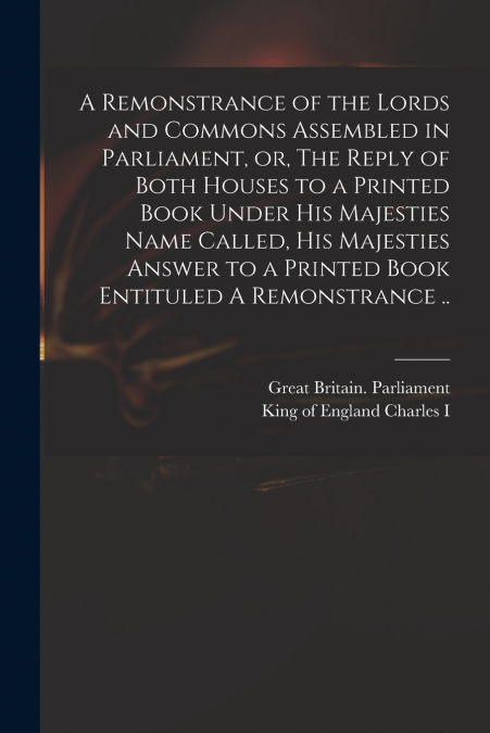 A Remonstrance of the Lords and Commons Assembled in Parliament, or, The Reply of Both Houses to a Printed Book Under His Majesties Name Called, His Majesties Answer to a Printed Book Entituled A Remo