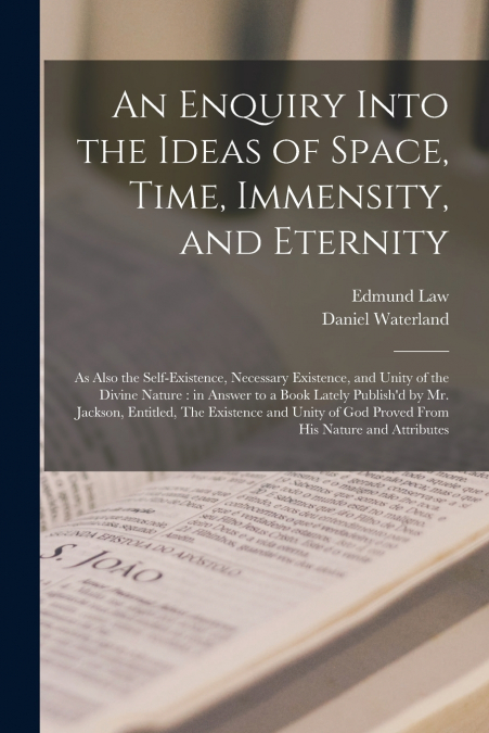 An Enquiry Into the Ideas of Space, Time, Immensity, and Eternity ; as Also the Self-existence, Necessary Existence, and Unity of the Divine Nature