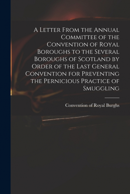 A Letter From the Annual Committee of the Convention of Royal Boroughs to the Several Boroughs of Scotland by Order of the Last General Convention for Preventing the Pernicious Practice of Smuggling
