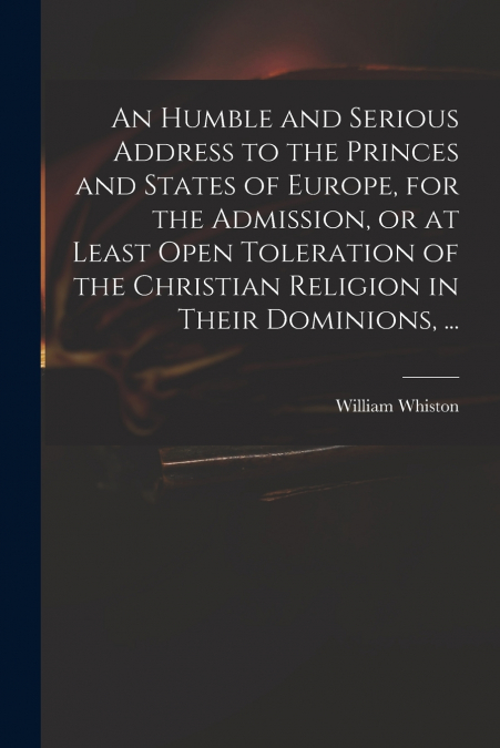 An Humble and Serious Address to the Princes and States of Europe, for the Admission, or at Least Open Toleration of the Christian Religion in Their Dominions, ...