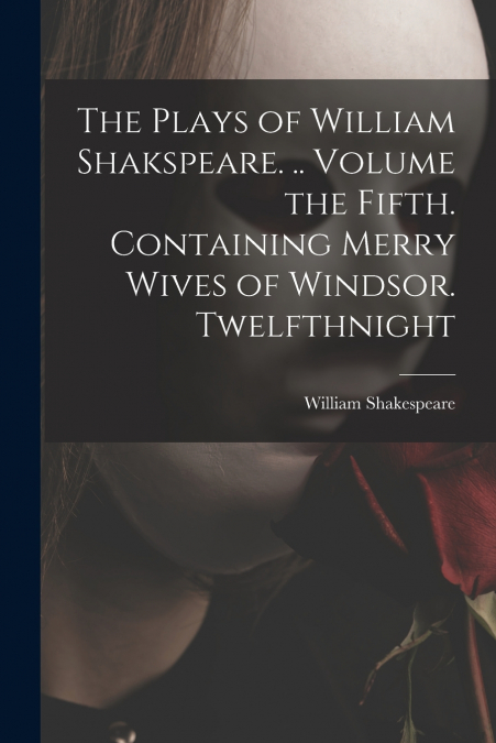 The Plays of William Shakspeare. .. Volume the Fifth. Containing Merry Wives of Windsor. Twelfthnight