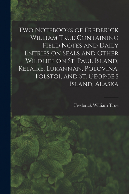 Two Notebooks of Frederick William True Containing Field Notes and Daily Entries on Seals and Other Wildlife on St. Paul Island, Kelaire, Lukannan, Polovina, Tolstoi, and St. George’s Island, Alaska
