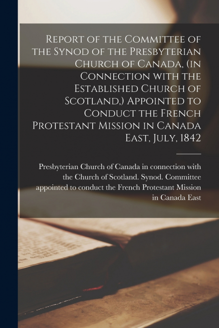 Report of the Committee of the Synod of the Presbyterian Church of Canada, (in Connection With the Established Church of Scotland,) Appointed to Conduct the French Protestant Mission in Canada East, J
