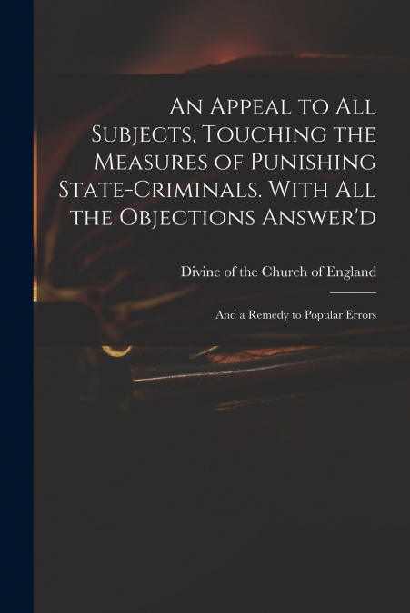 An Appeal to All Subjects, Touching the Measures of Punishing State-criminals. With All the Objections Answer’d; and a Remedy to Popular Errors