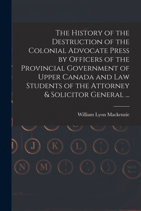 The History of the Destruction of the Colonial Advocate Press by Officers of the Provincial Government of Upper Canada and Law Students of the Attorney & Solicitor General ... [microform]
