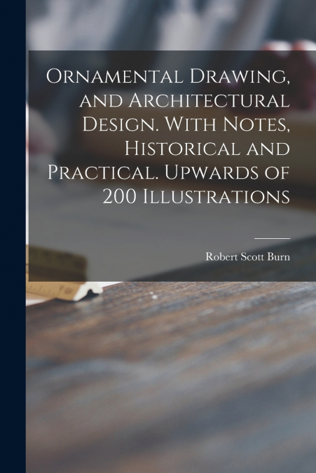 Ornamental Drawing, and Architectural Design. With Notes, Historical and Practical. Upwards of 200 Illustrations