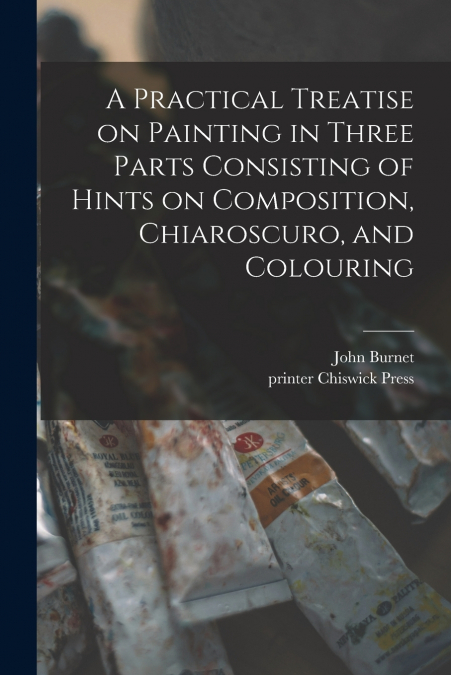 A Practical Treatise on Painting in Three Parts Consisting of Hints on Composition, Chiaroscuro, and Colouring
