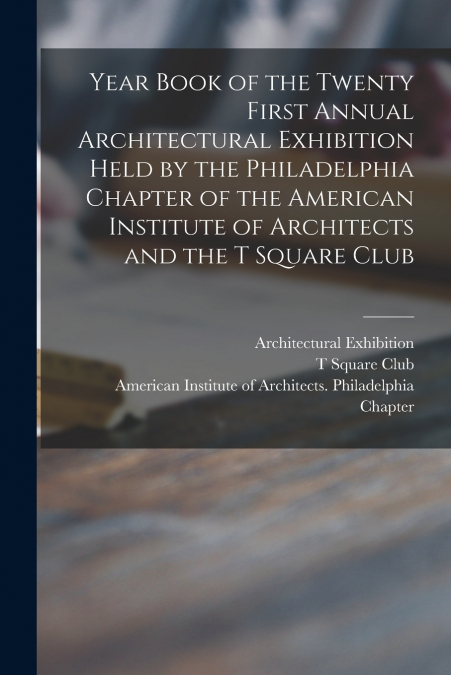 Year Book of the Twenty First Annual Architectural Exhibition Held by the Philadelphia Chapter of the American Institute of Architects and the T Square Club