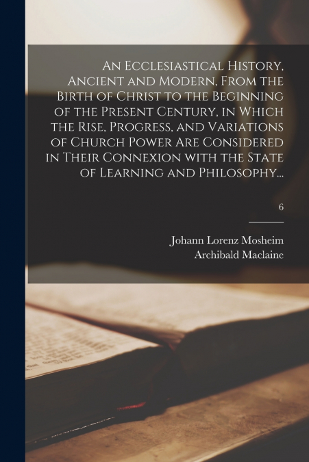 An Ecclesiastical History, Ancient and Modern, From the Birth of Christ to the Beginning of the Present Century, in Which the Rise, Progress, and Variations of Church Power Are Considered in Their Con