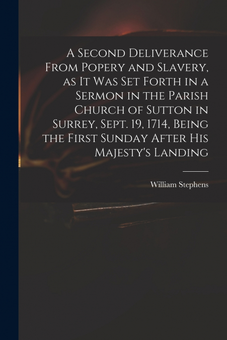 A Second Deliverance From Popery and Slavery, as It Was Set Forth in a Sermon in the Parish Church of Sutton in Surrey, Sept. 19, 1714, Being the First Sunday After His Majesty’s Landing