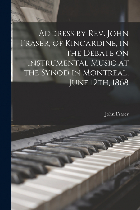 Address by Rev. John Fraser, of Kincardine, in the Debate on Instrumental Music at the Synod in Montreal, June 12th, 1868 [microform]