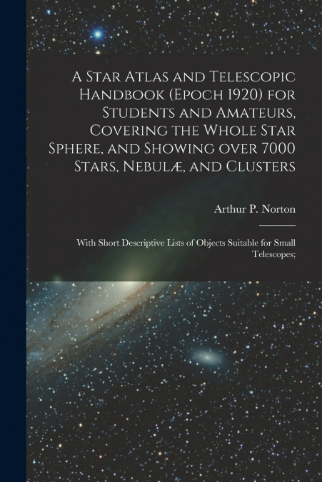 A Star Atlas and Telescopic Handbook (epoch 1920) for Students and Amateurs, Covering the Whole Star Sphere, and Showing Over 7000 Stars, Nebulæ, and Clusters; With Short Descriptive Lists of Objects 