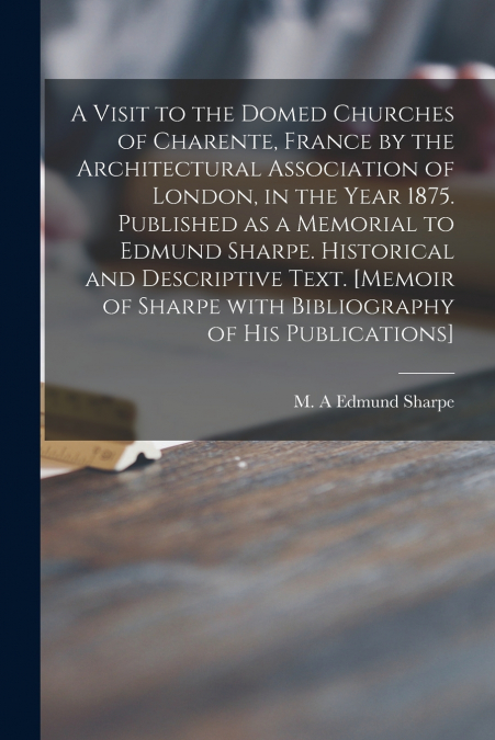 A Visit to the Domed Churches of Charente, France by the Architectural Association of London, in the Year 1875. Published as a Memorial to Edmund Sharpe. Historical and Descriptive Text. [Memoir of Sh